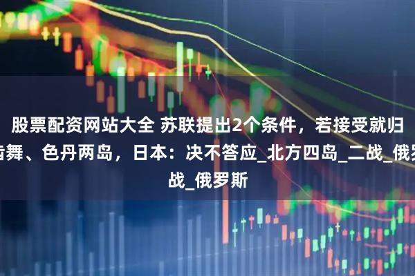 股票配资网站大全 苏联提出2个条件，若接受就归还齿舞、色丹两岛，日本：决不答应_北方四岛_二战_俄罗斯