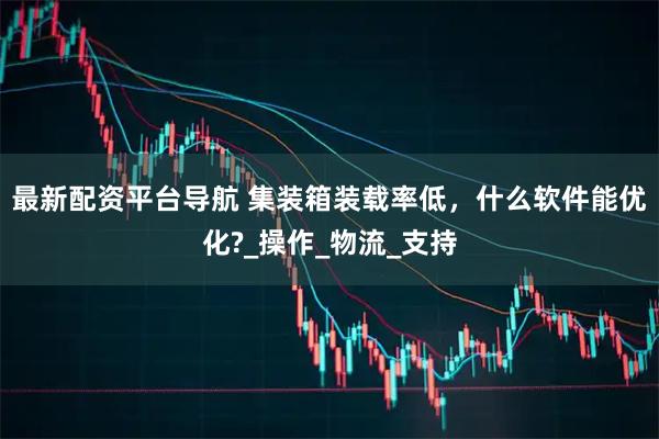 最新配资平台导航 集装箱装载率低，什么软件能优化?_操作_物流_支持