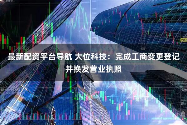 最新配资平台导航 大位科技：完成工商变更登记并换发营业执照