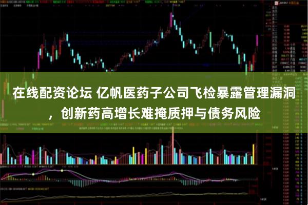 在线配资论坛 亿帆医药子公司飞检暴露管理漏洞，创新药高增长难掩质押与债务风险