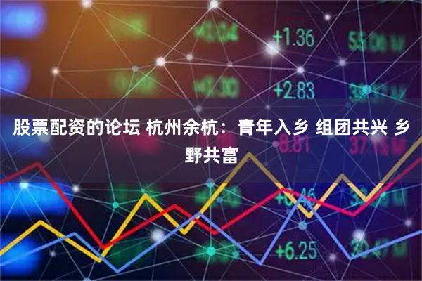 股票配资的论坛 杭州余杭：青年入乡 组团共兴 乡野共富