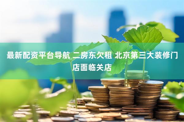 最新配资平台导航 二房东欠租 北京第三大装修门店面临关店