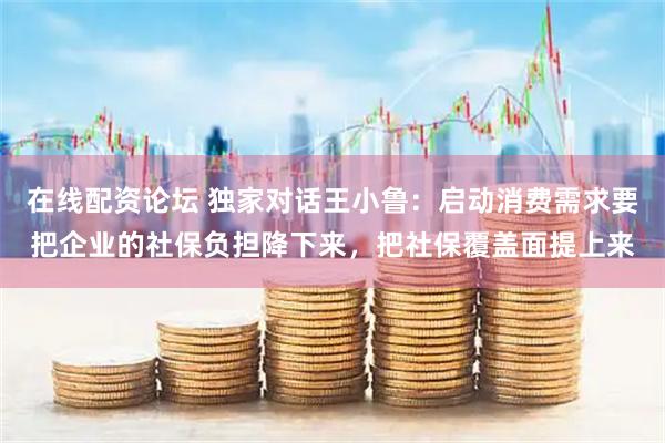 在线配资论坛 独家对话王小鲁：启动消费需求要把企业的社保负担降下来，把社保覆盖面提上来