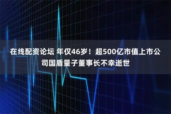 在线配资论坛 年仅46岁！超500亿市值上市公司国盾量子董事长不幸逝世