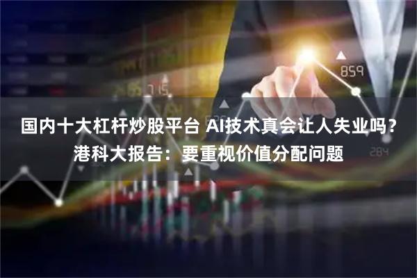 国内十大杠杆炒股平台 AI技术真会让人失业吗？港科大报告：要重视价值分配问题