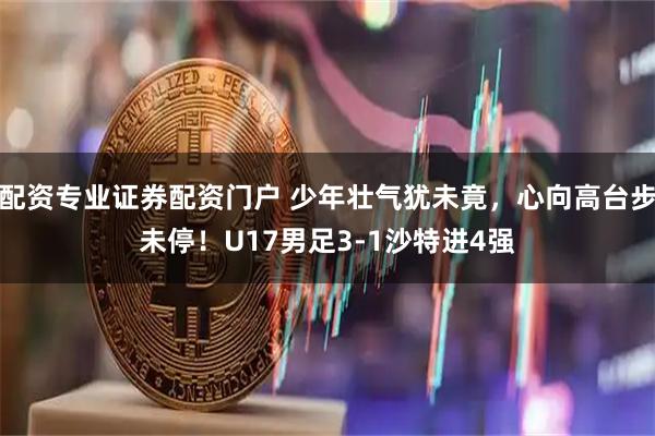 配资专业证券配资门户 少年壮气犹未竟，心向高台步未停！U17男足3-1沙特进4强