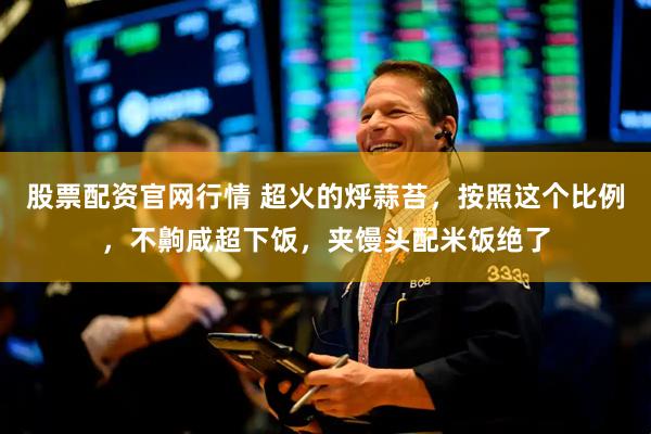 股票配资官网行情 超火的烀蒜苔，按照这个比例，不齁咸超下饭，夹馒头配米饭绝了