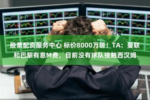 股票配资服务中心 标价8000万镑！TA：曼联和巴黎有意M费，目前没有球队接触西汉姆