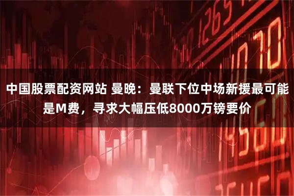 中国股票配资网站 曼晚：曼联下位中场新援最可能是M费，寻求大幅压低8000万镑要价