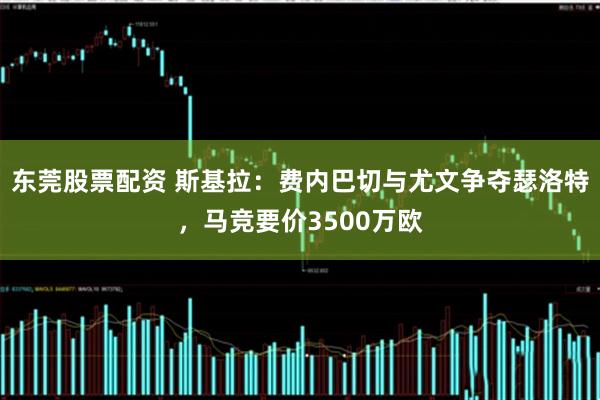 东莞股票配资 斯基拉：费内巴切与尤文争夺瑟洛特，马竞要价3500万欧